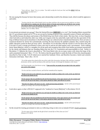 Policy Document: Corruption Within Modern Christianity 86 of 200
Copyright Sovereignty Education and Defense Ministry ,http://sedm.org
Form 08.012, Rev. 1-21-2017 EXHIBIT:________
“Away with you , Satan! For it is written, ‘You shall worship the Lord your God, and Him ONLY [NOT the1
government!] you shall serve.’”2
[Matt. 4:10]3
He was saying this because he knew that tyranny and a dictatorship would be the ultimate result, which would be oppressive4
and sinful.5
“You know that the rulers of the Gentiles lord it over them, and those who are great exercise authority over them.6
Yet it shall not be so among you; but whoever desires to become great among you, let him be your servant.7
And whoever desires to be first among you, let him be your slave---just as the Son of Man did not come to be8
served, but to serve, and to give His life a ransom for many.”9
[Matthew 20:25-28, Bible, NKJV]10
Is our present government our servant? Does the Internal Revenue SERVICE serve you? Our founding fathers ensured that11
the U.S. government started out in 1776 as our servant by limiting its power with a masterful system of checks and balances.12
They did this because the abuses and tyranny of the British king were fresh in their minds. But since then, we have forgotten13
what God told us and looked the other way while our Congress [who has unlawfully made itself into the equivalent of the14
king in biblical times] and its henchmen in the IRS [the king's tax collectors] have transformed themselves from servants to15
tyrannical dictators by slowly but systematically rewriting the laws because the apathetic populace they created using the16
public education system let them get away with it. Revelation 18:3-8 describes what the reward is to be for those who seek17
to be part of such a corrupt government or those who trust in and do not rebel against such a government: God is talking18
below about Babylon, which is a metaphor for all the graft and corruption that results from human government unrestricted19
by the checks and balances that our founding fathers put into the U.S. Constitution and unaccountable to God. Earlier in20
Revelation 17, Babylon the Great is described as “The Great Harlot who sits on many waters with whom the kings of the21
earth committed fornication” (Rev. 17:1-2). We believe that this great Harlot is really the bride of Christ (his church/people)22
described by Paul in Eph. 5:22-24 which never married her husband, Christ, and therefore becomes a harlot and commits23
fornication with Satan. Here’s Rev. 18:3-8:24
“For all the nations have drunk of the wine of the wrath of her fornication, the kings of the earth have committed25
fornication with her, and the merchants of the earth have become rich through the abundance of her luxury.”26
And I heard another voice from heaven saying, “Come out of her, my people, lest you share in her sins, and lest27
you receive of her plagues.28
“For her sins have reached to heaven, and God has remembered her iniquities.29
“Render to her just as she rendered to you, and repay her double according to her works; in the cup which she30
has mixed, mix double for her.31
“In the measure that she glorified herself and lived luxuriously, in the same measure give her torment and32
sorrow; for she says in her heart, ‘I sit as queen, and am no widow, and will not see sorrow.’33
“Therefore her plagues will come in one day—death and mourning and famine. And she will be utterly burned34
with fire, for strong is the Lord God who judges her.”35
Look above again at what is REALLY supposed to be “rendered to Caesar [Babylon]” in Revelation 18:6-8:36
“Render to her just as she rendered to you, and repay her double according to her works; in the cup which she37
has mixed, mix double for her.38
“In the measure that she glorified herself and lived luxuriously, in the same measure give her torment and39
sorrow; for she says in her heart, ‘I sit as queen, and am no widow, and will not see sorrow.’40
“Therefore her plagues will come in one day—death and mourning and famine. And she will be utterly burned41
with fire, for strong is the Lord God who judges her.”42
So the reward for trusting government to rule us or allowing a king to rule over us instead of God is death and famine.43
“For the wages of sin is death, but the gift of God is eternal life in Christ Jesus our Lord.”44
[Romans 6:23, NKVJ]45
 