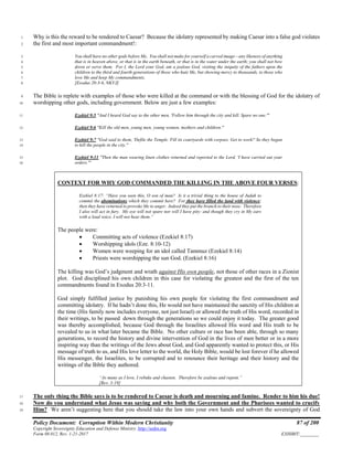 Policy Document: Corruption Within Modern Christianity 87 of 200
Copyright Sovereignty Education and Defense Ministry ,http://sedm.org
Form 08.012, Rev. 1-21-2017 EXHIBIT:________
Why is this the reward to be rendered to Caesar? Because the idolatry represented by making Caesar into a false god violates1
the first and most important commandment!:2
You shall have no other gods before Me. You shall not make for yourself a carved image—any likeness of anything3
that is in heaven above, or that is in the earth beneath, or that is in the water under the earth; you shall not bow4
down or serve them. For I, the Lord your God, am a jealous God, visiting the iniquity of the fathers upon the5
children to the third and fourth generations of those who hate Me, but showing mercy to thousands, to those who6
love Me and keep My commandments.7
[Exodus 20:3-6, NKVJ]8
The Bible is replete with examples of those who were killed at the command or with the blessing of God for the idolatry of9
worshipping other gods, including government. Below are just a few examples:10
Ezekiel 9:5 "And I heard God say to the other men, 'Follow him through the city and kill. Spare no one."'11
Ezekiel 9:6 "Kill the old men, young men, young women, mothers and children."12
Ezekiel 9:7 "God said to them, 'Defile the Temple. Fill its courtyards with corpses. Get to work!' So they began13
to kill the people in the city."14
Ezekiel 9:11 "Then the man wearing linen clothes returned and reported to the Lord, 'I have carried out your15
orders."'16
CONTEXT FOR WHY GOD COMMANDED THE KILLING IN THE ABOVE FOUR VERSES:
Ezekiel 8:17: “Have you seen this, O son of man? Is it a trivial thing to the house of Judah to
commit the abominations which they commit here? For they have filled the land with violence;
then they have returned to provoke Me to anger. Indeed they put the branch to their nose. Therefore
I also will act in fury. My eye will not spare nor will I have pity: and though they cry in My ears
with a loud voice, I will not hear them.”
The people were:
• Committing acts of violence (Ezekiel 8:17)
• Worshipping idols (Eze. 8:10-12)
• Women were weeping for an idol called Tammuz (Ezekiel 8:14)
• Priests were worshipping the sun God. (Ezekiel 8:16)
The killing was God’s judgment and wrath against His own people, not those of other races in a Zionist
plot. God disciplined his own children in this case for violating the greatest and the first of the ten
commandments found in Exodus 20:3-11.
God simply fulfilled justice by punishing his own people for violating the first commandment and
committing idolatry. If he hadn’t done this, He would not have maintained the sanctity of His children at
the time (His family now includes everyone, not just Israel) or allowed the truth of His word, recorded in
their writings, to be passed down through the generations so we could enjoy it today. The greater good
was thereby accomplished, because God through the Israelites allowed His word and His truth to be
revealed to us in what later became the Bible. No other culture or race has been able, through so many
generations, to record the history and divine intervention of God in the lives of men better or in a more
inspiring way than the writings of the Jews about God, and God apparently wanted to protect this, or His
message of truth to us, and His love letter to the world, the Holy Bible, would be lost forever if he allowed
His messenger, the Israelites, to be corrupted and to renounce their heritage and their history and the
writings of the Bible they authored.
“As many as I love, I rebuke and chasten. Therefore be zealous and repent.”
[Rev. 3:19]
The only thing the Bible says is to be rendered to Caesar is death and mourning and famine. Render to him his due!17
Now do you understand what Jesus was saying and why both the Government and the Pharisees wanted to crucify18
Him? We aren’t suggesting here that you should take the law into your own hands and subvert the sovereignty of God19
 