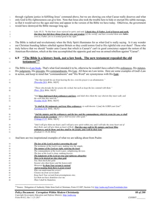 Policy Document: Corruption Within Modern Christianity 88 of 200
Copyright Sovereignty Education and Defense Ministry ,http://sedm.org
Form 08.012, Rev. 1-21-2017 EXHIBIT:________
through vigilante justice in fulfilling Jesus’ command above, but we are showing you what Caesar really deserves and what1
only God in His righteousness can give him. Note that Jesus also took the trouble here to hide or encrypt His subtle message,2
so that it would survive the ages and time and appear in the version of the Bible we have today. Otherwise, the government3
would have destroyed the Bible message long ago.4
Luke 10:21, "In that hour Jesus rejoiced in spirit, and said, I thank thee, O Father, Lord of heaven and earth,5
that thou hast hid these things from the wise and prudent [of the world], and hast revealed them unto babes:6
even so, Father; for so it seemed good in thy sight."7
The Bible is radical and revolutionary when the Holy Spirit illuminates for us what God is really saying. Is it any wonder8
our Christian founding fathers rebelled against Britain so they could restore God to His rightful role over them? Those who9
truly believe that we should "render unto Caesar that which is Caesar's" can't in good conscience support the notion of the10
American Revolution, which at the time accomplished the opposite goal and was an armed rebellion against "Caesar".11
6.9 “The Bible is a history book, not a law book. The new testament repealed the old12
testament”39
13
The Bible is a Law book. That's what God intended it to be, otherwise he wouldn't have called it His ordinances, His statutes,14
His judgments, His precepts, His commandments, His Law. All these are Law terms. Here are some examples of God's Law15
in action, and keep in mind that "commandments" and "His Word" are synonymous with His Law:16
“One that turneth his ear from hearing the law, even his prayer is an abomination.”17
[Proverbs 28:9, Bible, NKJV]18
“Those who forsake the law praise the wicked, but such as keep the law contend with them.”19
[Prov. 28:4, Bible, NKJV]20
"And thou shalt teach them ordinances and laws, and shalt shew them the way wherein they must walk, and21
the work that they must do."22
[Exodus 18:20, Bible, NKJV]23
"Ye shall do My judgments, and keep Mine ordinances, to walk therein: I [am] the LORD your God."24
[Leviticus 18:4, Bible, NKJV]25
"And the statutes, and the ordinances, and the law, and the commandment, which he wrote for you, ye shall26
observe to do for evermore; and ye shall not fear other gods."27
[2 Kings 17:37, Bible, NKJV]28
"And I will give them one heart, and I will put a new spirit within you; and I will take the stony heart out of29
their flesh, and will give them an heart of flesh: That they may walk in My statutes, and keep Mine30
ordinances, and do them: and they shall be My people, and I will be their God."31
[Ezekiah 11:19-20, Bible]32
And here are two inspirational examples of what we are talking about from Psalm:33
The law of the Lord is perfect converting the soul;34
The testimony of the Lord is sure, making wise the simple;35
The statutes of the Lord are right, rejoicing the heart.36
The commandment of the Lord is pure, enlightening the eyes.37
The fear of the Lord is clean, enduing forever;38
The judgments of the Lord are true and righteous altogether.39
More to be desired are they than gold.40
Yea, than much fine gold;41
Sweeter also than honey and the honeycomb.42
Moreover by them Your servant is warned,43
And in keeping them there is great reward.44
Who can understand his errors?45
Cleanse me from secret faults.46
Keep back Your servant from presumptuous sins;47
Let them not have dominion over me.48
Then I shall be blameless,49
39
Source: Delegation of Authority Order from God to Christians, Form #13.007, Section 3.6; http://sedm.org/Forms/FormIndex.htm.
 