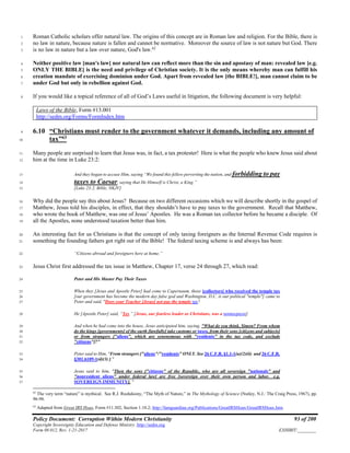 Policy Document: Corruption Within Modern Christianity 93 of 200
Copyright Sovereignty Education and Defense Ministry ,http://sedm.org
Form 08.012, Rev. 1-21-2017 EXHIBIT:________
Roman Catholic scholars offer natural law. The origins of this concept are in Roman law and religion. For the Bible, there is1
no law in nature, because nature is fallen and cannot be normative. Moreover the source of law is not nature but God. There2
is no law in nature but a law over nature, God's law.62
3
Neither positive law [man's law] nor natural law can reflect more than the sin and apostasy of man: revealed law [e.g.4
ONLY THE BIBLE] is the need and privilege of Christian society. It is the only means whereby man can fulfill his5
creation mandate of exercising dominion under God. Apart from revealed law [the BIBLE!], man cannot claim to be6
under God but only in rebellion against God.7
If you would like a topical reference of all of God’s Laws useful in litigation, the following document is very helpful:8
Laws of the Bible, Form #13.001
http://sedm.org/Forms/FormIndex.htm
6.10 “Christians must render to the government whatever it demands, including any amount of9
tax”63
10
Many people are surprised to learn that Jesus was, in fact, a tax protester! Here is what the people who knew Jesus said about11
him at the time in Luke 23:2:12
And they began to accuse Him, saying “We found this fellow perverting the nation, and forbidding to pay13
taxes to Caesar, saying that He Himself is Christ, a King.”14
[Luke 23:2, Bible, NKJV]15
Why did the people say this about Jesus? Because on two different occasions which we will describe shortly in the gospel of16
Matthew, Jesus told his disciples, in effect, that they shouldn’t have to pay taxes to the government. Recall that Matthew,17
who wrote the book of Matthew, was one of Jesus’ Apostles. He was a Roman tax collector before he became a disciple. Of18
all the Apostles, none understood taxation better than him.19
An interesting fact for us Christians is that the concept of only taxing foreigners as the Internal Revenue Code requires is20
something the founding fathers got right out of the Bible! The federal taxing scheme is and always has been:21
“Citizens abroad and foreigners here at home.”22
Jesus Christ first addressed the tax issue in Matthew, Chapter 17, verse 24 through 27, which read:23
Peter and His Master Pay Their Taxes24
When they [Jesus and Apostle Peter] had come to Capernaum, those [collectors] who received the temple tax25
[our government has become the modern day false god and Washington, D.C. is our political "temple"] came to26
Peter and said, "Does your Teacher [Jesus] not pay the temple tax?27
He [Apostle Peter] said, “Yes.” [Jesus, our fearless leader as Christians, was a nontaxpayer]28
And when he had come into the house, Jesus anticipated him, saying, "What do you think, Simon? From whom29
do the kings [governments] of the earth [lawfully] take customs or taxes, from their sons [citizens and subjects]30
or from strangers ["aliens", which are synonymous with "residents" in the tax code, and exclude31
"citizens"]?”32
Peter said to Him, "From strangers ["aliens"/"residents" ONLY. See 26 C.F.R. §1.1-1(a)(2)(ii) and 26 C.F.R.33
§301.6109-1(d)(3) ]."34
Jesus said to him, "Then the sons ["citizens" of the Republic, who are all sovereign "nationals" and35
"nonresident aliens" under federal law] are free [sovereign over their own person and labor. e.g.36
SOVEREIGN IMMUNITY]. "37
62
The very term “nature” is mythical. See R.J. Rushdoony, “The Myth of Nature,” in The Mythology of Science (Nutley, N.J.: The Craig Press, 1967), pp.
96-98.
63
Adapted from Great IRS Hoax, Form #11.302, Section 1.10.2; http://famguardian.org/Publications/GreatIRSHoax/GreatIRSHoax.htm.
 