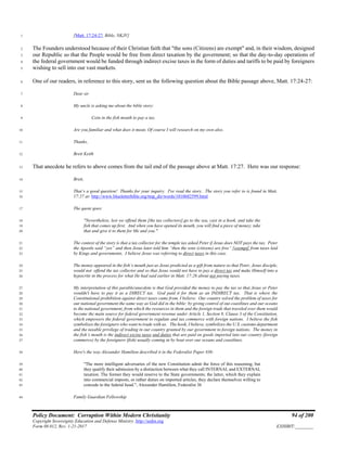 Policy Document: Corruption Within Modern Christianity 94 of 200
Copyright Sovereignty Education and Defense Ministry ,http://sedm.org
Form 08.012, Rev. 1-21-2017 EXHIBIT:________
[Matt. 17:24-27, Bible, NKJV]1
The Founders understood because of their Christian faith that "the sons (Citizens) are exempt" and, in their wisdom, designed2
our Republic so that the People would be free from direct taxation by the government; so that the day-to-day operations of3
the federal government would be funded through indirect excise taxes in the form of duties and tariffs to be paid by foreigners4
wishing to sell into our vast markets.5
One of our readers, in reference to this story, sent us the following question about the Bible passage above, Matt. 17:24-27:6
Dear sir7
My uncle is asking me about the bible story:8
Coin in the fish mouth to pay a tax.9
Are you familiar and what does it mean. Of course I will research on my own also.10
Thanks,11
Brett Keith12
That anecdote he refers to above comes from the tail end of the passage above at Matt. 17:27. Here was our response:13
Brett,14
That’s a good question! Thanks for your inquiry. I've read the story. The story you refer to is found in Matt.15
17:27 at: http://www.blueletterbible.org/tmp_dir/words/1010682599.html16
The quote goes:17
"Nevertheless, lest we offend them [the tax collectors],go to the sea, cast in a hook, and take the18
fish that comes up first. And when you have opened its mouth, you will find a piece of money; take19
that and give it to them for Me and you."20
The context of the story is that a tax collector for the temple tax asked Peter if Jesus does NOT pays the tax. Peter21
the Apostle said “yes” and then Jesus later told him “then the sons (citizens) are free” [exempt] from taxes laid22
by Kings and governments. I believe Jesus was referring to direct taxes in this case.23
The money appeared in the fish’s mouth just as Jesus predicted as a gift from nature so that Peter, Jesus disciple,24
would not offend the tax collector and so that Jesus would not have to pay a direct tax and make Himself into a25
hypocrite in the process for what He had said earlier in Matt. 17:26 about not paying taxes.26
My interpretation of this parable/anecdote is that God provided the money to pay the tax so that Jesus or Peter27
wouldn't have to pay it as a DIRECT tax. God paid it for them as an INDIRECT tax. That is where the28
Constitutional prohibition against direct taxes came from, I believe. Our country solved the problem of taxes for29
our national government the same way as God did in the bible: by giving control of out coastlines and our oceans30
to the national government, from which the resources in them and the foreign trade that traveled over them would31
become the main source for federal government revenue under Article 1, Section 8, Clause 3 of the Constitution,32
which empowers the federal government to regulate and tax commerce with foreign nations. I believe the fish33
symbolizes the foreigners who want to trade with us. The hook, I believe, symbolizes the U.S. customs department34
and the taxable privilege of trading in our country granted by our government to foreign nations. The money in35
the fish’s mouth is the indirect excise taxes and duties that are paid on goods imported into our country (foreign36
commerce) by the foreigners (fish) usually coming in by boat over our oceans and coastlines.37
Here's the way Alexander Hamilton described it in the Federalist Paper #36:38
"The more intelligent adversaries of the new Constitution admit the force of this reasoning; but39
they qualify their admission by a distinction between what they call INTERNAL and EXTERNAL40
taxation. The former they would reserve to the State governments; the latter, which they explain41
into commercial imposts, or rather duties on imported articles, they declare themselves willing to42
concede to the federal head.", Alexander Hamilton, Federalist 3643
Family Guardian Fellowship44
 