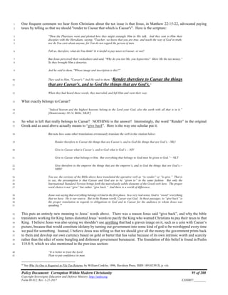 Policy Document: Corruption Within Modern Christianity 95 of 200
Copyright Sovereignty Education and Defense Ministry ,http://sedm.org
Form 08.012, Rev. 1-21-2017 EXHIBIT:________
One frequent comment we hear from Christians about the tax issue is that Jesus, in Matthew 22:15-22, advocated paying1
taxes by telling us that we should "render to Caesar that which is Caesar's". Here is the scripture:2
"Then the Pharisees went and plotted how they might entangle Him in His talk. And they sent to Him their3
disciples with the Herodians, saying, "Teacher, we know that you are true, and teach the way of God in truth;4
nor do You care about anyone, for You do not regard the person of men.5
Tell us, therefore, what do You think? Is it lawful to pay taxes to Caesar, or not?6
But Jesus perceived their wickedness and said, "Why do you test Me, you hypocrites? Show Me the tax money."7
So they brought Him a denarius.8
And he said to them, "Whose image and inscription is this?"9
They said to Him, "Caesar's." And He said to them, "Render therefore to Caesar the things10
that are Caesar's, and to God the things that are God's."11
When they had heard these words, they marveled, and left Him and went their way.12
What exactly belongs to Caesar?13
“Indeed heaven and the highest heavens belong to the Lord your God, also the earth with all that is in it.”14
[Deuteronomy 10:14, Bible, NKJV]15
So what is left that really belongs to Caesar? NOTHING is the answer! Interestingly, the word “Render” in the original16
Greek and as used above actually means to “give back”. Here is the way one scholar put it:17
But note how some other translations erroneously translate the verb in the citation below:18
Render therefore to Caesar the things that are Caesar’s, and to God the things that are God’s. –NKJ19
Give to Caesar what is Caesar’s, and to God what is God’s.—NIV20
Give to Caesar what belongs to him. But everything that belongs to God must be given to God.”—NLT21
Give therefore to the emperor the things that are the emperor’s, and to God the things that are God’s.--22
NRSV23
You see, the versions of the Bible above have translated the operative verb as “to render” or ”to give.” That is24
to say, the presumption is that Caesar and God are to be “given to” in the same fashion. But only the25
International Standard Version brings forth the marvelously subtle elements of the Greek verb here. The proper26
word choice is not “give” but rather “give back.” And there is a world of difference.27
Jesus was saying that everything belongs to God in the first place. In a very real sense, God is “owed” everything28
that we have. He is our source. But in the Roman world, Caesar was God. In these passages, to “give back” is29
the proper translation in regards to obligations to God and to Caesar for the audience to whom Jesus was30
speaking. 64
31
This puts an entirely new meaning to Jesus’ words above. There was a reason Jesus said “give back”, and why the bible32
translators working for King James distorted Jesus’ words to pacify the King who wanted Christians to pay their taxes to that33
King. I believe Jesus was also saying we shouldn’t use anything that had a graven image on it, such as a coin with Caesar’s34
picture, because that would constitute idolatry by turning our government into some kind of god to be worshipped every time35
we paid for something. Instead, I believe Jesus was telling us that we should give all the money the government prints back36
to them and develop our own currency based on gold or barter that has value because of its own intrinsic worth and scarcity37
rather than the edict of some bungling and dishonest government bureaucrat. The foundation of this belief is found in Psalm38
118:8-9, which we also mentioned in the previous section:39
“It is better to trust the Lord40
Than to put confidence in man.41
64
See Why No One is Required to File Tax Returns, by William Conklin, 1996, Davidson Press, ISBN 189183391X, p. viii.
 