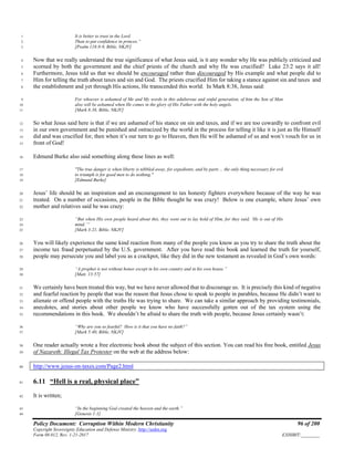 Policy Document: Corruption Within Modern Christianity 96 of 200
Copyright Sovereignty Education and Defense Ministry ,http://sedm.org
Form 08.012, Rev. 1-21-2017 EXHIBIT:________
It is better to trust in the Lord1
Than to put confidence in princes.”2
[Psalm 118:8-9, Bible, NKJV]3
Now that we really understand the true significance of what Jesus said, is it any wonder why He was publicly criticized and4
scorned by both the government and the chief priests of the church and why He was crucified? Luke 23:2 says it all!5
Furthermore, Jesus told us that we should be encouraged rather than discouraged by His example and what people did to6
Him for telling the truth about taxes and sin and God. The priests crucified Him for taking a stance against sin and taxes and7
the establishment and yet through His actions, He transcended this world. In Mark 8:38, Jesus said:8
For whoever is ashamed of Me and My words in this adulterous and sinful generation, of him the Son of Man9
also will be ashamed when He comes in the glory of His Father with the holy angels.10
[Mark 8:38, Bible, NKJV]11
So what Jesus said here is that if we are ashamed of his stance on sin and taxes, and if we are too cowardly to confront evil12
in our own government and be punished and ostracized by the world in the process for telling it like it is just as He Himself13
did and was crucified for, then when it’s our turn to go to Heaven, then He will be ashamed of us and won’t vouch for us in14
front of God!15
Edmund Burke also said something along these lines as well:16
"The true danger is when liberty is nibbled away, for expedients, and by parts ... the only thing necessary for evil17
to triumph is for good men to do nothing."18
[Edmund Burke]19
Jesus’ life should be an inspiration and an encouragement to tax honesty fighters everywhere because of the way he was20
treated. On a number of occasions, people in the Bible thought he was crazy! Below is one example, where Jesus’ own21
mother and relatives said he was crazy:22
“But when His own people heard about this, they went out to lay hold of Him, for they said, ‘He is out of His23
mind.’”24
[Mark 3:21, Bible, NKJV]25
You will likely experience the same kind reaction from many of the people you know as you try to share the truth about the26
income tax fraud perpetuated by the U.S. government. After you have read this book and learned the truth for yourself,27
people may persecute you and label you as a crackpot, like they did in the new testament as revealed in God’s own words:28
“A prophet is not without honor except in his own country and in his own house.”29
[Matt. 13:57]30
We certainly have been treated this way, but we have never allowed that to discourage us. It is precisely this kind of negative31
and fearful reaction by people that was the reason that Jesus chose to speak to people in parables, because He didn’t want to32
alienate or offend people with the truths He was trying to share. We can take a similar approach by providing testimonials,33
anecdotes, and stories about other people we know who have successfully gotten out of the tax system using the34
recommendations in this book. We shouldn’t be afraid to share the truth with people, because Jesus certainly wasn’t:35
“Why are you so fearful? How is it that you have no faith?”36
[Mark 5:40, Bible, NKJV]37
One reader actually wrote a free electronic book about the subject of this section. You can read his free book, entitled Jesus38
of Nazareth: Illegal Tax Protester on the web at the address below:39
http://www.jesus-on-taxes.com/Page2.html40
6.11 “Hell is a real, physical place”41
It is written;42
“In the beginning God created the heaven and the earth.”43
[Genesis 1:1]44
 