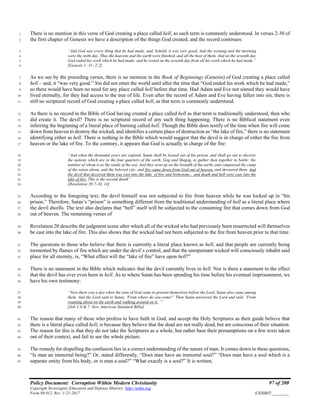 Policy Document: Corruption Within Modern Christianity 97 of 200
Copyright Sovereignty Education and Defense Ministry ,http://sedm.org
Form 08.012, Rev. 1-21-2017 EXHIBIT:________
There is no mention in this verse of God creating a place called hell, as such term is commonly understood. In verses 2-30 of1
the first chapter of Genesis we have a description of the things God created, and the record continues:2
“And God saw every thing that he had made, and, behold, it was very good. And the evening and the morning3
were the sixth day. Thus the heavens and the earth were finished, and all the host of them. And on the seventh day4
God ended his work which he had made; and he rested on the seventh day from all his work which he had made.”5
[Genesis 1 :31- 2:2]6
As we see by the preceding verses, there is no mention in the Book of Beginnings (Genesis) of God creating a place called7
hell – and, it “was very good.” Sin did not enter the world until after the time that “God ended his work which he had made,”8
so there would have been no need for any place called hell before that time. Had Adam and Eve not sinned they would have9
lived eternally, for they had access to the tree of life. Even after the record of Adam and Eve having fallen into sin, there is10
still no scriptural record of God creating a place called hell, as that term is commonly understood.11
As there is no record in the Bible of God having created a place called hell as that term is traditionally understood, then who12
did create it. The devil? There is no scriptural record of any such thing happening. There is no Biblical statement even13
inferring the beginning of a literal place of burning called hell. Though the Bible does testify of the time when fire will come14
down from heaven to destroy the wicked, and identifies a certain place of destruction as “the lake of fire,” there is no statement15
identifying either as hell. There is nothing in the Bible which would suggest that the devil is in charge of either the fire from16
heaven or the lake of fire. To the contrary, it appears that God is actually in charge of the fire:17
“And when the thousand years are expired, Satan shall be loosed out of his prison, and shall go out to deceive18
the nations which are in the four quarters of the earth, Gog and Magog, to gather then together to battle: the19
number of whom is as the sands of the sea. And they went up on the breadth of the earth, and compassed the camp20
of the saints about, and the beloved city: and fire came down from God out of heaven, and devoured them. And21
the devil that deceived them was cast into the lake of fire and brimstone... and death and hell were cast into the22
lake of fire. This is the second death”23
[Revelation 20:7-10, 14]24
According to the foregoing text, the devil himself was not subjected to fire from heaven while he was locked up in “his25
prison.” Therefore, Satan’s “prison” is something different from the traditional understanding of hell as a literal place where26
the devil dwells. The text also declares that “hell” itself will be subjected to the consuming fire that comes down from God27
out of heaven. The remaining verses of28
Revelation 20 describe the judgment scene after which all of the wicked who had previously been resurrected will themselves29
be cast into the lake of fire. This also shows that the wicked had not been subjected to the fire from heaven prior to that time.30
The questions to those who believe that there is currently a literal place known as hell, and that people are currently being31
tormented by flames of fire which are under the devil’s control, and that the unrepentant wicked will consciously inhabit said32
place for all eternity, is, “What effect will the “lake of fire” have upon hell?”33
There is no statement in the Bible which indicates that the devil currently lives in hell. Nor is there a statement to the effect34
that the devil has ever even been in hell. As to where Satan has been spending his time before his eventual imprisonment, we35
have his own testimony:36
“Now there was a day when the sons of God came to present themselves before the Lord, Satan also came among37
them. And the Lord said to Satan, ‘From where do you come?’ Then Satan answered the Lord and said, ’From38
roaming about on the earth and walking around on it. ’”39
[Job 1:6 & 7. New American Standard Bible]40
The reason that many of those who profess to have faith in God, and accept the Holy Scriptures as their guide believe that41
there is a literal place called hell, is because they believe that the dead are not really dead, but are conscious of their situation.42
The reason for this is that they do not take the Scriptures as a whole, but rather base their presumptions on a few texts taken43
out of their context, and fail to see the whole picture.44
The remedy for dispelling the confusion lies in a correct understanding of the nature of man. It comes down to these questions,45
“Is man an immortal being?” Or, stated differently, “Does man have an immortal soul?” “Does man have a soul which is a46
separate entity from his body, or is man a soul?” “What exactly is a soul?” It is written,47
 