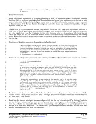 Policy Document: Corruption Within Modern Christianity 99 of 200
Copyright Sovereignty Education and Defense Ministry ,http://sedm.org
Form 08.012, Rev. 1-21-2017 EXHIBIT:________
“Thou sendest forth thy Spirit, they are created: and thou renewest the face of the earth.”1
[Psalm 104:30]2
This is the resurrection.3
Simply then, death is the separation of the breath (spirit) from the body. The spirit returns back to God who gave it, and the4
dust from which we are formed goes back to dust. The soul which a man became by the combination of the dust and the spirit5
ceases to exist, just as the light of a light bulb goes out and ceases to exist. The soul which had come in to existence as a result6
of the combination of the dust and the spirit doesn’t go anywhere when it dies, any more than the light of the bulb goes7
anywhere when it goes out.8
All God has to do to resurrect a man is to create a body which is like the one which made up the original soul, and impart to9
it the breath of life, the spirit, and the same man (soul) lives again. In the resurrection of the just, their bodies will not contain10
any of the imperfections which they bore during their life on the sin-cursed earth. As a sixty watt clear light bulb produces a11
certain type a light, and 100 watt frosted bulb produces another, so our individuality will be evident through our differing12
bodies. As the same electricity creates numerous types of lights from the differing types of bulbs it supplies, so it is with the13
Spirit of God.14
Death, then, is like a deep unconscious sleep as the apostle Paul has stated:15
“But I would not have you to be ignorant, brethren, concerning them which are asleep, that ye sorrow not, even16
as others which have no hope. For if we believe that Jesus died and rose again, even so them also which sleep in17
Jesus will God bring with him. For this I say by the word of the Lord, that we which are alive and remain unto18
the coming of the Lord shall not prevent [go before] them which are asleep. For the Lord himself shall descend19
from heaven with a shout, with the voice of the archangel, and with the trump of God: and the dead in Christ20
shall rise first.”21
[1 Thessalonians 4:13-16, brackets added]22
As one who is in a deep sleep is unaware of what is happening around him, and even to him, so it is in death, as it is written:23
“ . . . in that very day his thoughts perish.”24
[Psalm 146: 2-4]25
“This is an evil among all things that are done under the sun, that there is one event unto all: yea, also the heart26
of the sons of men is full of evil, and madness is in their heart while they live, and after that they go to the dead.27
For to him that is joined to all the living there is hope: for a living dog is better than a dead lion. For the living28
know that they shall die: but the dead know not any thing, neither have they any more a reward; for the memory29
of them is forgotten. Also their love, and their hatred, and their envy, is now perished; neither have they any more30
a portion forever in anything that is done under the sun. . . . Whatsoever thy hand findeth to do, do it with thy31
might; for there is no work, nor device, nor knowledge, nor wisdom, in the grave, whither thou goest. ”32
[Ecclesiastes 9: 3-6, 10]33
“But man dieth, and wasteth away: yea, man giveth up the ghost, and where is he? As the waters fail from the34
sea, and the flood decayeth and drieth up: So man lieth down, and riseth not: till the heavens be no more, they35
shall not awake, nor be raised out of their sleep. O that thou wouldest hide me in the grave, that thou wouldest36
keep me secret, until thy wrath be past, that thou wouldest appoint me a set time, and remember me! If a man die,37
shall he live again? all the days of my appointed time will I wait, till my change come. Thou shalt call, and I will38
answer thee: thou wilt have a desire to the work of thine hands... His sons come to honour, and he knoweth it not;39
and they are brought low, but he perceiveth it not of them.”40
[Job 14: 10-15, 21]41
The Greek word that been translated hell is “Hades,” and is understood to mean the place of the “unseen” or “unknown.” The42
idea that Hades is a “hot” place is unfounded. There is nothing in the composition of the word which indicates that it refers43
to a place where a fire is burning.44
This is in perfect harmony with the previously quoted texts which state that man`s “thoughts perish” at the time of his death,45
and “the dead know not anything,” and “there is no work, nor device, nor knowledge, nor wisdom, in the grave.” The Hebrew46
word Sheol, which is also translated hell has the same basic meaning – that is, being below, or beneath perception. That is47
why Job asked of the dead “where is he?” The word hell has a figurative, spiritual meaning, and is not the same as the word48
which is translated grave, which refers to a literal place.49
 
