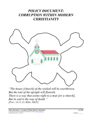 Policy Document: Corruption Within Modern Christianity 1 of 200
Copyright Sovereignty Education and Defense Ministry ,http://sedm.org
Form 08.012, Rev. 1-21-2017 EXHIBIT:________
POLICY DOCUMENT:
CORRUPTION WITHIN MODERN
CHRISTIANITY
“The house [church] of the wicked will be overthrown,
But the tent of the upright will flourish.
There is a way that seems right to a man [or a church],
But its end is the way of death.”
[Prov. 14:11-12, Bible, NKJV]
 