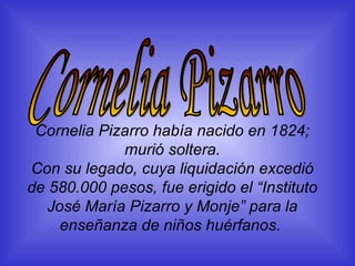 Cornelia Pizarro había nacido en 1824; murió soltera. Con su legado, cuya liquidación excedió de 580.000 pesos, fue erigido el “Instituto José María Pizarro y Monje” para la enseñanza de niños huérfanos.   Cornelia Pizarro 