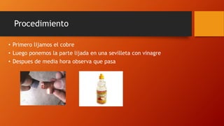 Procedimiento
• Primero lijamos el cobre
• Luego ponemos la parte lijada en una sevilleta con vinagre
• Despues de media hora observa que pasa
 