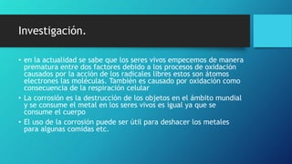 Investigación.
• en la actualidad se sabe que los seres vivos empecemos de manera
prematura entre dos factores debido a los procesos de oxidación
causados por la acción de los radicales libres estos son átomos
electrones las moléculas. También es causado por oxidación como
consecuencia de la respiración celular
• La corrosión es la destrucción de los objetos en el ámbito mundial
y se consume el metal en los seres vivos es igual ya que se
consume el cuerpo
• El uso de la corrosión puede ser útil para deshacer los metales
para algunas comidas etc.
 