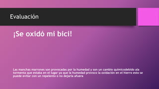 Evaluación
¡Se oxidó mi bici!
Las manchas marrones son provocadas por la humedad y son un cambio quimicodebido ala
tormenta que estaba en el lugar ya que la humedad provoco la oxidación en el hierro esto se
puede evitar con un repelento o no dejarla afuera
 
