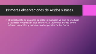 Primeras observaciones de Ácidos y Bases
• El bicarbonato se usa para la acides estomacal ya que es una base
y las bases neutralizan alos acidos otto tachenius analizo como
influían los acidos y las bases en los petalos de las flores
 