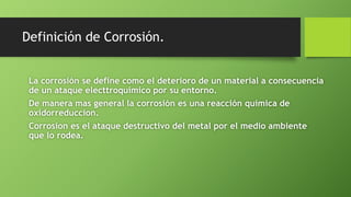 Definición de Corrosión.
La corrosión se define como el deterioro de un material a consecuencia
de un ataque electtroquimico por su entorno.
De manera mas general la corrosión es una reacción química de
oxidorreduccion.
Corrosion es el ataque destructivo del metal por el medio ambiente
que lo rodea.
 