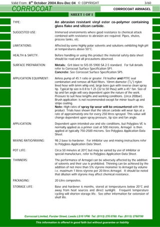 CORROCOAT
Corrocoat Limited, Forster Street, Leeds LS10 1PW. Tel: (0113) 276 0760. Fax: (0113) 2760700
This information is offered in good faith but without guarantee or liability
SHEET 1 OF 1
Valid From: 8th
October 2004.Rev-Dec 04 © COPYRIGHT 3/60
CORROCOAT ARMAGEL
TYPE: An abrasion resistant vinyl ester co-polymer containing
glass flake and silicon carbide.
SUGGESTED USE: Immersed environments where good resistance to chemical attack
combined with resistance to abrasion are required. Pipes, shutes,
process tanks, etc.
LIMITATIONS: Affected by some highly polar solvents and solutions exhibiting high pH
at temperatures above 50°C.
HEALTH & SAFETY: Before handling or using this product the material safety data sheet
should be read and all precautions observed.
SURFACE PREPARATION: Metals: Grit blast to SIS 05 5900 SA 2.5 standard. For full details
refer to Corrocoat Surface Specification SP1.
Concrete: See Corrocoat Surface Specification SP5.
APPLICATION EQUIPMENT: Airless pump of 45:1 ratio or greater. Fit leather and PTFE seal
combination and remove all fluid filters. 10mm diameter (3
/8") nylon
lined hose with 6mm whip end, large bore gun with reverse clean spray
tip. Typical tip size is 0.8 to 1.25 (32 to 50 thou) with a 45° fan. Size of
tip and fan angle will vary dependent upon the nature of the work.
Pressure to suit hose lengths and working conditions. (circa 200bar).
Brush application; is not recommended except for minor touch up and
stripe coating.
Note: High rates of spray tip wear will be encountered with this
product. Trials have shown that the silicon carbide will wear tips at a
rate of approximately one for every 250 litres sprayed. This value will
change dependent upon spray pressure, tip size and fan angle.
APPLICATION: Dependent upon intended use and site conditions, but Polyglass VE is
normally applied as a primer coat at 500 microns, Armagel is then
applied at typically 750-2500 microns. See Polyglass Application Data
Sheet.
MIXING RATIO/MIXING: 98:2 base to hardener. For inhibitor use and mixing instructions refer
to Polyglass Application Data Sheet.
POT LIFE: Circa 50 minutes at 20°C but may be varied by use of inhibitor or
special manufacture, refer to Polyglass Application Data Sheet.
THINNERS: The performance of Armagel can be adversely affected by the addition
of solvents and their use is prohibited. Thinning can be achieved by the
addition of not more than 5% styrene monomer to Armagel by volume
i.e. maximum 1 litres styrene per 20 litres Armagel. It should be noted
that dilution with styrene may affect chemical resistance.
PACKAGING: 20 Litre composites.
STORAGE LIFE: Base and hardener 6 months, stored at temperatures below 20°C and
away from heat sources and direct sunlight. Frequent temperature
cycling will shorten storage life. See other information for extension of
shelf life.
 