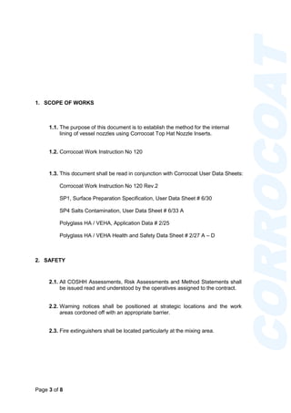 Page 3 of 8
CORROCOAT
1. SCOPE OF WORKS
1.1. The purpose of this document is to establish the method for the internal
lining of vessel nozzles using Corrocoat Top Hat Nozzle Inserts.
1.2. Corrocoat Work Instruction No 120
1.3. This document shall be read in conjunction with Corrocoat User Data Sheets:
Corrocoat Work Instruction No 120 Rev.2
SP1, Surface Preparation Specification, User Data Sheet # 6/30
SP4 Salts Contamination, User Data Sheet # 6/33 A
Polyglass HA / VEHA, Application Data # 2/25
Polyglass HA / VEHA Health and Safety Data Sheet # 2/27 A – D
2. SAFETY
2.1. All COSHH Assessments, Risk Assessments and Method Statements shall
be issued read and understood by the operatives assigned to the contract.
2.2. Warning notices shall be positioned at strategic locations and the work
areas cordoned off with an appropriate barrier.
2.3. Fire extinguishers shall be located particularly at the mixing area.
 