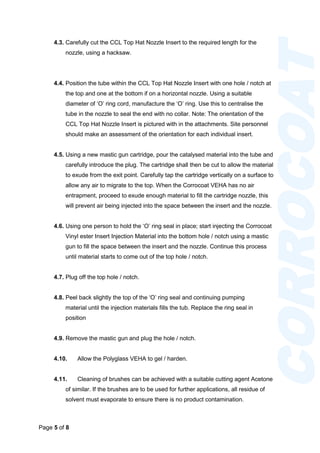 Page 5 of 8
CORROCOAT
4.3. Carefully cut the CCL Top Hat Nozzle Insert to the required length for the
nozzle, using a hacksaw.
4.4. Position the tube within the CCL Top Hat Nozzle Insert with one hole / notch at
the top and one at the bottom if on a horizontal nozzle. Using a suitable
diameter of ‘O’ ring cord, manufacture the ‘O’ ring. Use this to centralise the
tube in the nozzle to seal the end with no collar. Note: The orientation of the
CCL Top Hat Nozzle Insert is pictured with in the attachments. Site personnel
should make an assessment of the orientation for each individual insert.
4.5. Using a new mastic gun cartridge, pour the catalysed material into the tube and
carefully introduce the plug. The cartridge shall then be cut to allow the material
to exude from the exit point. Carefully tap the cartridge vertically on a surface to
allow any air to migrate to the top. When the Corrocoat VEHA has no air
entrapment, proceed to exude enough material to fill the cartridge nozzle, this
will prevent air being injected into the space between the insert and the nozzle.
4.6. Using one person to hold the ‘O’ ring seal in place; start injecting the Corrocoat
Vinyl ester Insert Injection Material into the bottom hole / notch using a mastic
gun to fill the space between the insert and the nozzle. Continue this process
until material starts to come out of the top hole / notch.
4.7. Plug off the top hole / notch.
4.8. Peel back slightly the top of the ‘O’ ring seal and continuing pumping
material until the injection materials fills the tub. Replace the ring seal in
position
4.9. Remove the mastic gun and plug the hole / notch.
4.10. Allow the Polyglass VEHA to gel / harden.
4.11. Cleaning of brushes can be achieved with a suitable cutting agent Acetone
of similar. If the brushes are to be used for further applications, all residue of
solvent must evaporate to ensure there is no product contamination.
 