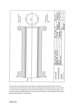 Page 8 of 8
This document is for general information only and subject to a detailed assessment and confirmation by Corrocoat
Technical Services when all relevant parameters are known and disclosed. These parameters include, but are not limited
to, minimum & maximum temperatures and other environmental considerations. The above information is given in good
faith without guarantee or liability. Deviation from the Corrocoat User Data Sheets, Corrocoat Application Data Sheets and
Material Safety Data Sheets is strictly prohibited.
 