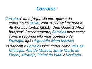 CorroiosCorroios é uma freguesia portuguesa do concelho do Seixal, com 16,92 km² de área e 46 475 habitantes (2001). Densidade: 2 746,9 hab/km². Presentemente, Corroios permanece como a segunda vila mais populosa de Portugal, após Algueirão-Mem Martins.Pertencem a Corroios localidades como Vale de Milhaços, Alto do Moinho, Santa Marta do Pinhal, Miratejo, Pinhal do Vidal e Verdizela.