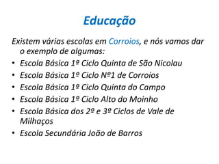 EducaçãoExistem várias escolas em Corroios, e nós vamos dar o exemplo de algumas:Escola Básica 1º Ciclo Quinta de São Nicolau Escola Básica 1º Ciclo Nº1 de Corroios Escola Básica 1º Ciclo Quinta do Campo Escola Básica 1º Ciclo Alto do Moinho Escola Básica dos 2º e 3º Ciclos de Vale de Milhaços Escola Secundária João de Barros 