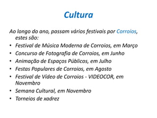 CulturaAo longo do ano, passam vários festivais por Corroios, estes são:Festival de Música Moderna de Corroios, em Março Concurso de Fotografia de Corroios, em Junho Animação de Espaços Públicos, em Julho Festas Populares de Corroios, em Agosto Festival de Vídeo de Corroios - VIDEOCOR, em Novembro Semana Cultural, em Novembro Torneios de xadrez 