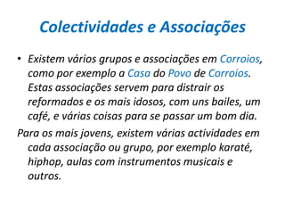 Colectividades e AssociaçõesExistem vários grupos e associações em Corroios, como por exemplo a Casa do Povo de Corroios. Estas associações servem para distrair os reformados e os mais idosos, com uns bailes, um café, e várias coisas para se passar um bom dia.Para os mais jovens, existem várias actividades em cada associação ou grupo, por exemplo karaté, hiphop, aulas com instrumentos musicais e outros.  