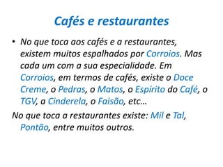 Cafés e restaurantesNo que toca aos cafés e a restaurantes, existem muitos espalhados por Corroios. Mas cada um com a sua especialidade. Em Corroios, em termos de cafés, existe o DoceCreme, o Pedras, o Matos, o Espírito do Café, o TGV, a Cinderela, o Faisão, etc…No que toca a restaurantes existe: Mil e Tal, Pontão, entre muitos outros.