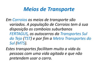 Meios de TransporteEm Corroios os meios de transporte são variados. A população de Corroios tem á sua disposição os comboios suburbanos FERTAGUS, os autocarros da Transportes Sul do Tejo (TST) e por fim a Metro Transportes do Sul (MTS).Estes transportes facilitam muito a vida ás pessoas com uma vida agitada e que não pretendem usar o carro. 