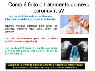 Como é feito o tratamento do novo
coronavírus?
Não existe tratamento específico para
infecções causadas por coronavírus humano.
algumas medidas adotadas para aliviar os
sintomas, conforme cada caso, como, por
exemplo:
Uso de medicamento para dor e febre
(antitérmicos e analgésicos).
Uso de humidificador no quarto ou tomar
banho quente para auxiliar no alívio da dor de
garanta e tosse.
Assim que os primeiros sintomas surgirem, é fundamental procurar ajuda
médica imediata para confirmar diagnóstico e iniciar o tratamento.
 