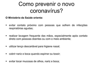 Como prevenir o novo
coronavírus?
O Ministério da Saúde orienta:
 evitar contato próximo com pessoas que sofrem de infecções
respiratórias agudas;
 realizar lavagem frequente das mãos, especialmente após contato
direto com pessoas doentes ou com o meio ambiente;
 utilizar lenço descartável para higiene nasal;
 cobrir nariz e boca quando espirrar ou tossir;
 evitar tocar mucosas de olhos, nariz e boca;
 