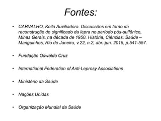 Fontes:
• CARVALHO, Keila Auxiliadora. Discussões em torno da
reconstrução do significado da lepra no período pós-sulfônico,
Minas Gerais, na década de 1950. História, Ciências, Saúde –
Manguinhos, Rio de Janeiro, v.22, n.2, abr.-jun. 2015, p.541-557.
• Fundação Oswaldo Cruz
• International Federation of Anti-Leprosy Associations
• Ministério da Saúde
• Nações Unidas
• Organização Mundial da Saúde
 