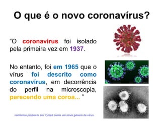 O que é o novo coronavírus?
“O coronavírus foi isolado
pela primeira vez em 1937.
No entanto, foi em 1965 que o
vírus foi descrito como
coronavírus, em decorrência
do perfil na microscopia,
parecendo uma coroa... ”
conforme proposto por Tyrrell como um novo gênero de vírus.
 