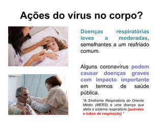 Ações do vírus no corpo?
Doenças respiratórias
leves a moderadas,
semelhantes a um resfriado
comum.
Alguns coronavírus podem
causar doenças graves
com impacto importante
em termos de saúde
pública.
“A Síndrome Respiratória do Oriente
Médio (MERS) é uma doença que
afeta o sistema respiratório (pulmões
e tubos de respiração).”
 