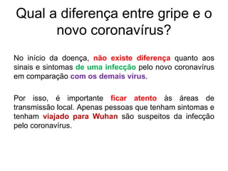 Qual a diferença entre gripe e o
novo coronavírus?
No início da doença, não existe diferença quanto aos
sinais e sintomas de uma infecção pelo novo coronavírus
em comparação com os demais vírus.
Por isso, é importante ficar atento às áreas de
transmissão local. Apenas pessoas que tenham sintomas e
tenham viajado para Wuhan são suspeitos da infecção
pelo coronavírus.
 