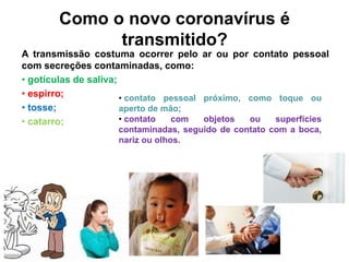 Como o novo coronavírus é
transmitido?
A transmissão costuma ocorrer pelo ar ou por contato pessoal
com secreções contaminadas, como:
• gotículas de saliva;
• espirro;
• tosse;
• catarro;
• contato pessoal próximo, como toque ou
aperto de mão;
• contato com objetos ou superfícies
contaminadas, seguido de contato com a boca,
nariz ou olhos.
 