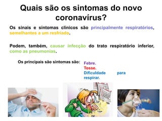 Quais são os sintomas do novo
coronavírus?
Os sinais e sintomas clínicos são principalmente respiratórios,
semelhantes a um resfriado.
Podem, também, causar infecção do trato respiratório inferior,
como as pneumonias.
Febre.
Tosse.
Dificuldade para
respirar.
Os principais são sintomas são:
 