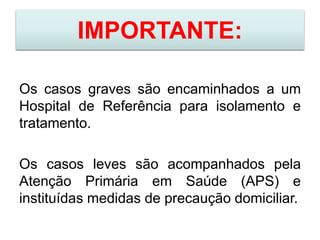 IMPORTANTE:
Os casos graves são encaminhados a um
Hospital de Referência para isolamento e
tratamento.
Os casos leves são acompanhados pela
Atenção Primária em Saúde (APS) e
instituídas medidas de precaução domiciliar.
 