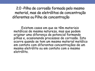 2.0 -Pilha de corrosão formada pelo mesmo
material, mas de eletrólitos de concentração
diferentes ou Pilha de concentração
Existem casos em que se têm materiais
metálicos de mesma natureza, mas que podem
originar uma diferença de potencial formando
pilhas e, ocasionando processos de corrosão. Isto
ocorre quando se tem um mesmo material metálico
em contato com diferentes concentrações de um
mesmo eletrólito ou em contato com o mesmo
eletrólito.
 