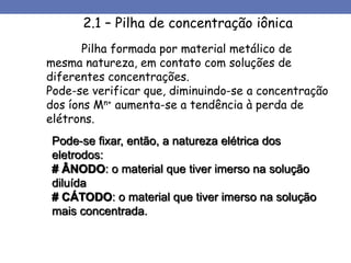 Pode-se fixar, então, a natureza elétrica dos
eletrodos:
# ÂNODO: o material que tiver imerso na solução
diluída
# CÁTODO: o material que tiver imerso na solução
mais concentrada.
2.1 – Pilha de concentração iônica
Pilha formada por material metálico de
mesma natureza, em contato com soluções de
diferentes concentrações.
Pode-se verificar que, diminuindo-se a concentração
dos íons Mn+ aumenta-se a tendência à perda de
elétrons.
 