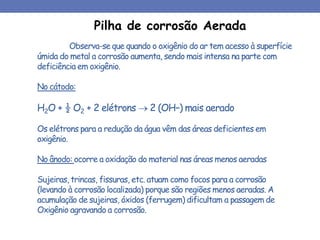 Observa-se que quando o oxigênio do ar tem acesso à superfície
úmida do metal a corrosão aumenta, sendo mais intensa na parte com
deficiência em oxigênio.
No cátodo:
H2O + ½ O2 + 2 elétrons  2 (OH–) mais aerado
Os elétrons para a redução da água vêm das áreas deficientes em
oxigênio.
No ânodo: ocorre a oxidação do material nas áreas menos aeradas
Sujeiras, trincas, fissuras, etc. atuam como focos para a corrosão
(levando à corrosão localizada) porque são regiões menos aeradas. A
acumulação de sujeiras, óxidos (ferrugem) dificultam a passagem de
Oxigênio agravando a corrosão.
Pilha de corrosão Aerada
 