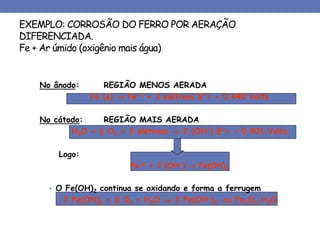EXEMPLO: CORROSÃO DO FERRO POR AERAÇÃO
DIFERENCIADA.
Fe + Ar úmido (oxigênio mais água)
No ânodo: REGIÃO MENOS AERADA
Fe (s)  Fe+2 + 2 elétrons E= + 0,440 Volts
No cátodo: REGIÃO MAIS AERADA
H2O + ½ O2 + 2 elétrons  2 (OH-) E= + 0,401 Volts
Logo:
Fe+2 + 2 (OH-)  Fe(OH)2
• O Fe(OH)2 continua se oxidando e forma a ferrugem
2 Fe(OH)2 + ½ O2 + H2O  2 Fe(OH-)3 ou Fe2O3.H2O
 