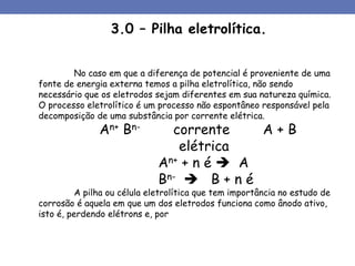 No caso em que a diferença de potencial é proveniente de uma
fonte de energia externa temos a pilha eletrolítica, não sendo
necessário que os eletrodos sejam diferentes em sua natureza química.
O processo eletrolítico é um processo não espontâneo responsável pela
decomposição de uma substância por corrente elétrica.
An+ Bn- corrente A + B
elétrica
An+ + n é  A
Bn-  B + n é
A pilha ou célula eletrolítica que tem importância no estudo de
corrosão é aquela em que um dos eletrodos funciona como ânodo ativo,
isto é, perdendo elétrons e, por
3.0 – Pilha eletrolítica.
 