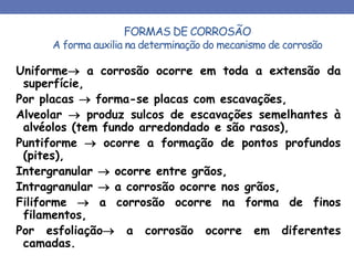 FORMAS DE CORROSÃO
A forma auxilia na determinação do mecanismo de corrosão
Uniforme a corrosão ocorre em toda a extensão da
superfície,
Por placas  forma-se placas com escavações,
Alveolar  produz sulcos de escavações semelhantes à
alvéolos (tem fundo arredondado e são rasos),
Puntiforme  ocorre a formação de pontos profundos
(pites),
Intergranular  ocorre entre grãos,
Intragranular  a corrosão ocorre nos grãos,
Filiforme  a corrosão ocorre na forma de finos
filamentos,
Por esfoliação a corrosão ocorre em diferentes
camadas.
 