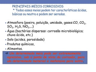 PRINCIPAIS MEIOS CORROSIVOS
* Todos esses meios podem ter características ácidas,
básicas ou neutra e podem ser aeradas.
 Atmosfera (poeira, poluição, umidade, gases:CO, CO2,
SO2, H2S, NO2,...)
 Água (bactérias dispersas: corrosão microbiológica;
chuva ácida, etc.)
 Solo (acidez, porosidade)
 Produtos químicos,
 Alimentos.
 Um determinado meio pode ser extremamente
agressivo, sob o ponto de vista da corrosão, para
um determinado material e inofensivo para outro.
 