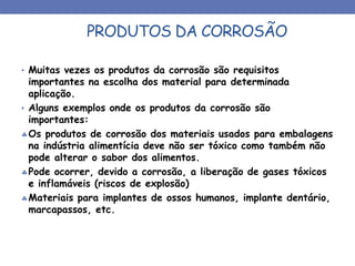 PRODUTOS DA CORROSÃO
• Muitas vezes os produtos da corrosão são requisitos
importantes na escolha dos material para determinada
aplicação.
• Alguns exemplos onde os produtos da corrosão são
importantes:
Os produtos de corrosão dos materiais usados para embalagens
na indústria alimentícia deve não ser tóxico como também não
pode alterar o sabor dos alimentos.
Pode ocorrer, devido a corrosão, a liberação de gases tóxicos
e inflamáveis (riscos de explosão)
Materiais para implantes de ossos humanos, implante dentário,
marcapassos, etc.
 