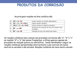 PRODUTOS DA CORROSÃO
As principais reações na área catódica são:
As reações catódicas mais comuns nos processos corrosivos são "a", "b" e "c"
as reações "d" e "e" são menos freqüentes, a última aparece apenas em
processos de redução química ou eletrolítica. Serão detalhados a seguir as
reações catódicas apresentadas anteriormente e que ocorrem em meios
neutros ou aerados e não aerados. Reações catódicas em meio neutro aerado:
 