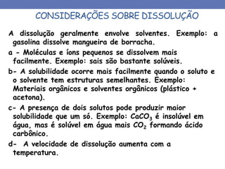CONSIDERAÇÕES SOBRE DISSOLUÇÃO
A dissolução geralmente envolve solventes. Exemplo: a
gasolina dissolve mangueira de borracha.
a - Moléculas e íons pequenos se dissolvem mais
facilmente. Exemplo: sais são bastante solúveis.
b- A solubilidade ocorre mais facilmente quando o soluto e
o solvente tem estruturas semelhantes. Exemplo:
Materiais orgânicos e solventes orgânicos (plástico +
acetona).
c- A presença de dois solutos pode produzir maior
solubilidade que um só. Exemplo: CaCO3 é insolúvel em
água, mas é solúvel em água mais CO2 formando ácido
carbônico.
d- A velocidade de dissolução aumenta com a
temperatura.
 
