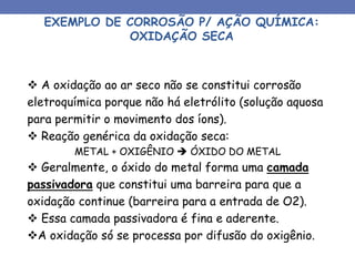 EXEMPLO DE CORROSÃO P/ AÇÃO QUÍMICA:
OXIDAÇÃO SECA
 A oxidação ao ar seco não se constitui corrosão
eletroquímica porque não há eletrólito (solução aquosa
para permitir o movimento dos íons).
 Reação genérica da oxidação seca:
METAL + OXIGÊNIO  ÓXIDO DO METAL
 Geralmente, o óxido do metal forma uma camada
passivadora que constitui uma barreira para que a
oxidação continue (barreira para a entrada de O2).
 Essa camada passivadora é fina e aderente.
A oxidação só se processa por difusão do oxigênio.
 