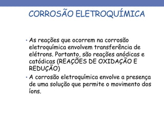 CORROSÃO ELETROQUÍMICA
• As reações que ocorrem na corrosão
eletroquímica envolvem transferência de
elétrons. Portanto, são reações anódicas e
catódicas (REAÇÕES DE OXIDAÇÃO E
REDUÇÃO)
• A corrosão eletroquímica envolve a presença
de uma solução que permite o movimento dos
íons.
 