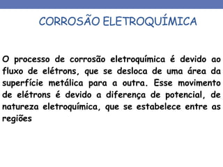 CORROSÃO ELETROQUÍMICA
O processo de corrosão eletroquímica é devido ao
fluxo de elétrons, que se desloca de uma área da
superfície metálica para a outra. Esse movimento
de elétrons é devido a diferença de potencial, de
natureza eletroquímica, que se estabelece entre as
regiões
 