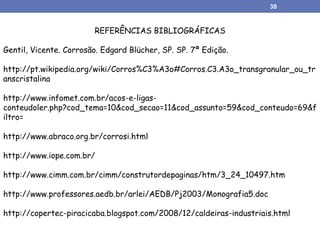 REFERÊNCIAS BIBLIOGRÁFICAS
Gentil, Vicente. Corrosão. Edgard Blücher, SP. SP. 7ª Edição.
http://pt.wikipedia.org/wiki/Corros%C3%A3o#Corros.C3.A3o_transgranular_ou_tr
anscristalina
http://www.infomet.com.br/acos-e-ligas-
conteudoler.php?cod_tema=10&cod_secao=11&cod_assunto=59&cod_conteudo=69&f
iltro=
http://www.abraco.org.br/corrosi.html
http://www.iope.com.br/
http://www.cimm.com.br/cimm/construtordepaginas/htm/3_24_10497.htm
http://www.professores.aedb.br/arlei/AEDB/Pj2003/Monografia5.doc
http://copertec-piracicaba.blogspot.com/2008/12/caldeiras-industriais.html
38
 