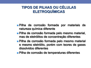 TIPOS DE PILHAS OU CÉLULAS
ELETROQUÍMICAS
 Pilha de corrosão formada por materiais de
natureza química diferente
 Pilha de corrosão formada pelo mesmo material,
mas de eletrólitos de concentração diferentes
 Pilha de corrosão formada pelo mesmo material
e mesmo eletrólito, porém com teores de gases
dissolvidos diferentes
 Pilha de corrosão de temperaturas diferentes
 